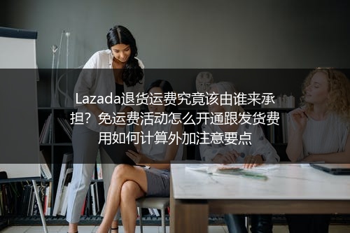 Lazada退货运费究竟该由谁来承担？免运费活动怎么开通跟发货费用如何计算外加注意要点