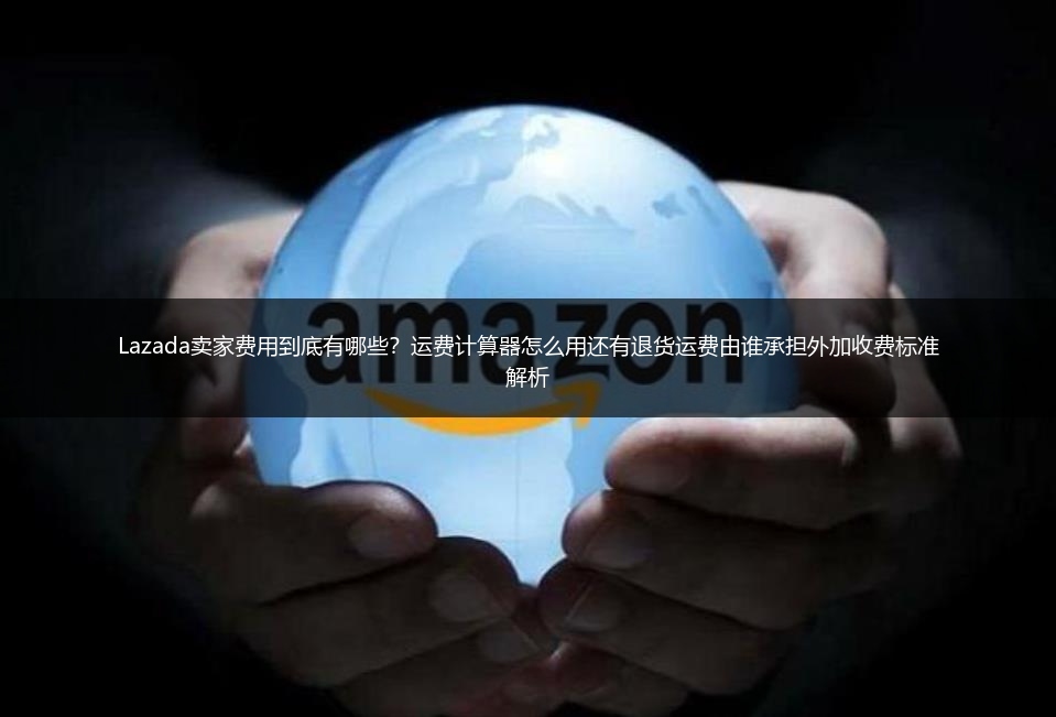 Lazada卖家费用到底有哪些？运费计算器怎么用还有退货运费由谁承担外加收费标准解析