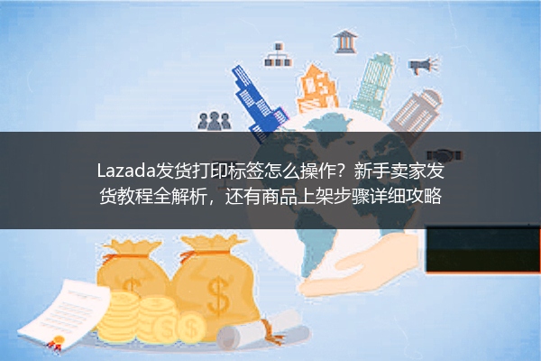 Lazada发货打印标签怎么操作？新手卖家发货教程全解析，还有商品上架步骤详细攻略