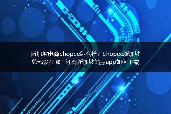 新加坡电商Shopee怎么样？Shopee新加坡总部设在哪里还有新加坡站点app如何下载