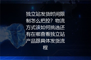独立站发货时间限制怎么把控？物流方式该如何挑选还有在哪查看独立站产品跟具体发货流程