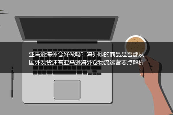亚马逊海外仓好做吗？海外购的商品是否都从国外发货还有亚马逊海外仓物流运营要点解析