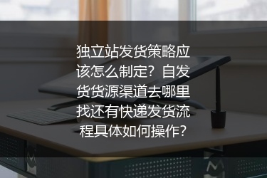 独立站发货策略应该怎么制定？自发货货源渠道去哪里找还有快递发货流程具体如何操作？