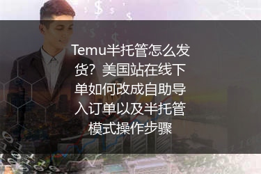 Temu半托管怎么发货？美国站在线下单如何改成自助导入订单以及半托管模式操作步骤