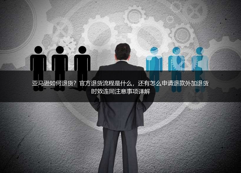 亚马逊如何退货？官方退货流程是什么，还有怎么申请退款外加退货时效连同注意事项详解