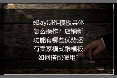 eBay制作模板具体怎么操作？店铺新功能有哪些优势还有卖家模式跟模板如何搭配使用？