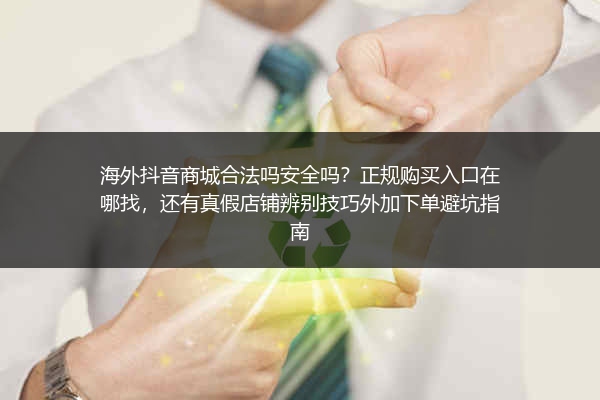 海外抖音商城合法吗安全吗？正规购买入口在哪找，还有真假店铺辨别技巧外加下单避坑指南
