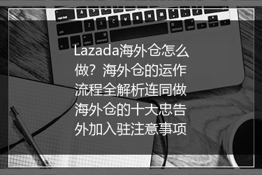 Lazada海外仓怎么做？海外仓的运作流程全解析连同做海外仓的十大忠告外加入驻注意事项