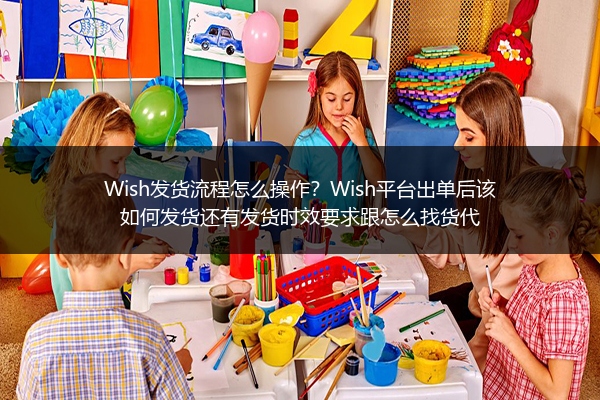 Wish发货流程怎么操作？Wish平台出单后该如何发货还有发货时效要求跟怎么找货代