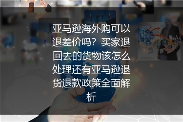亚马逊海外购可以退差价吗？买家退回去的货物该怎么处理还有亚马逊退货退款政策全面解析