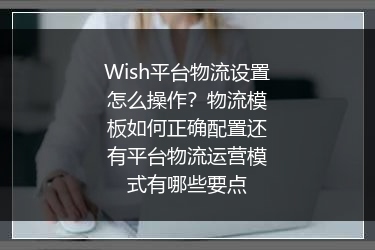 Wish平台物流设置怎么操作？物流模板如何正确配置还有平台物流运营模式有哪些要点