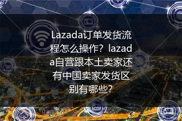 Lazada订单发货流程怎么操作？lazada自营跟本土卖家还有中国卖家发货区别有哪些？