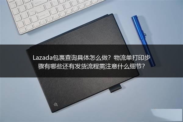 Lazada包裹查询具体怎么做？物流单打印步骤有哪些还有发货流程需注意什么细节？