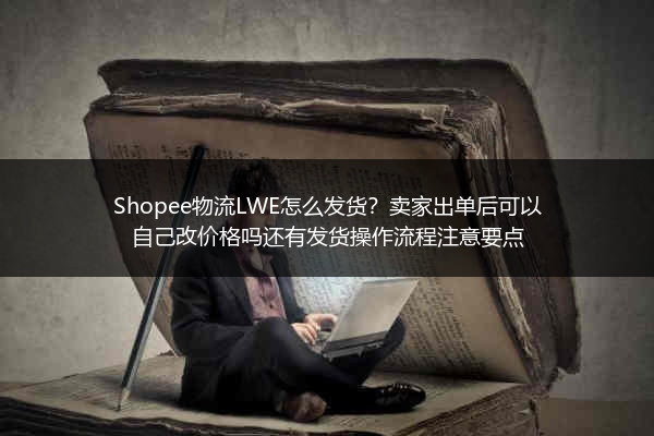 Shopee物流LWE怎么发货？卖家出单后可以自己改价格吗还有发货操作流程注意要点