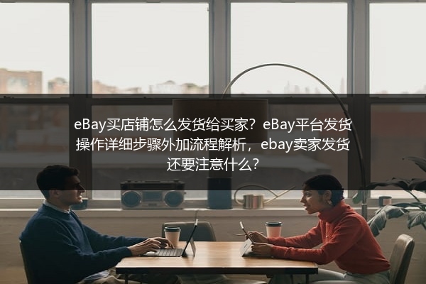 eBay买店铺怎么发货给买家？eBay平台发货操作详细步骤外加流程解析，ebay卖家发货还要注意什么？