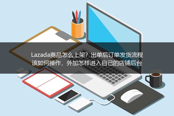 Lazada商品怎么上架？出单后订单发货流程该如何操作，外加怎样进入自己的店铺后台