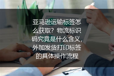 亚马逊运输标签怎么获取？物流标识码究竟是什么含义，外加发货打印标签的具体操作流程