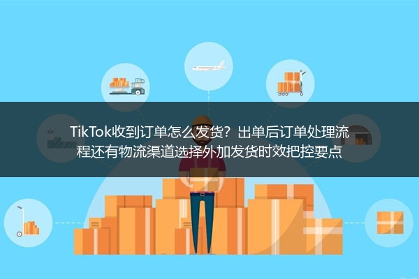 TikTok收到订单怎么发货？出单后订单处理流程还有物流渠道选择外加发货时效把控要点