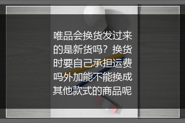 唯品会换货发过来的是新货吗？换货时要自己承担运费吗外加能不能换成其他款式的商品呢