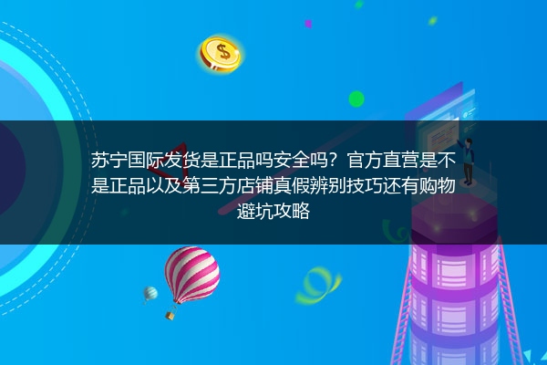 苏宁国际发货是正品吗安全吗？官方直营是不是正品以及第三方店铺真假辨别技巧还有购物避坑攻略