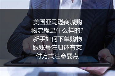 美国亚马逊商城购物流程是什么样的？新手如何下单购物跟账号注册还有支付方式注意要点