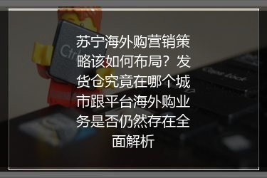 苏宁海外购营销策略该如何布局？发货仓究竟在哪个城市跟平台海外购业务是否仍然存在全面解析