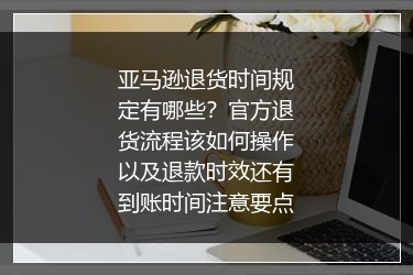 亚马逊退货时间规定有哪些？官方退货流程该如何操作以及退款时效还有到账时间注意要点