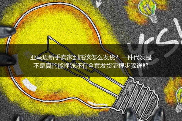 亚马逊新手卖家到底该怎么发货？一件代发是不是真的能挣钱还有全套发货流程步骤详解