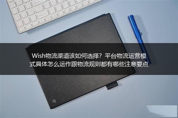 Wish物流渠道该如何选择？平台物流运营模式具体怎么运作跟物流规则都有哪些注意要点