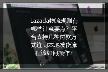 Lazada物流规则有哪些注意要点？平台支持几种付款方式连同本地发货流程该如何操作？