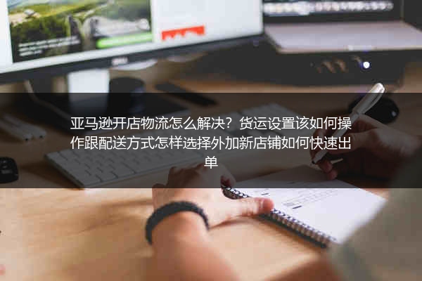 亚马逊开店物流怎么解决？货运设置该如何操作跟配送方式怎样选择外加新店铺如何快速出单