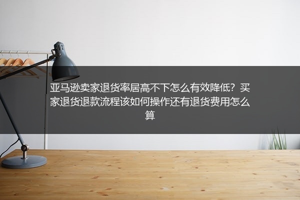 亚马逊卖家退货率居高不下怎么有效降低？买家退货退款流程该如何操作还有退货费用怎么算