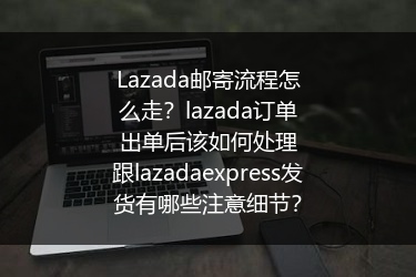 Lazada邮寄流程怎么走？lazada订单出单后该如何处理跟lazadaexpress发货有哪些注意细节？