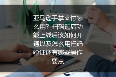 亚马逊手掌支付怎么用？扫码逛店功能上线后该如何开通以及怎么用扫码验证还有哪些操作要点