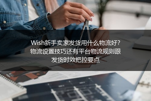 Wish新手卖家发货用什么物流好？物流设置技巧还有平台物流规则跟发货时效把控要点