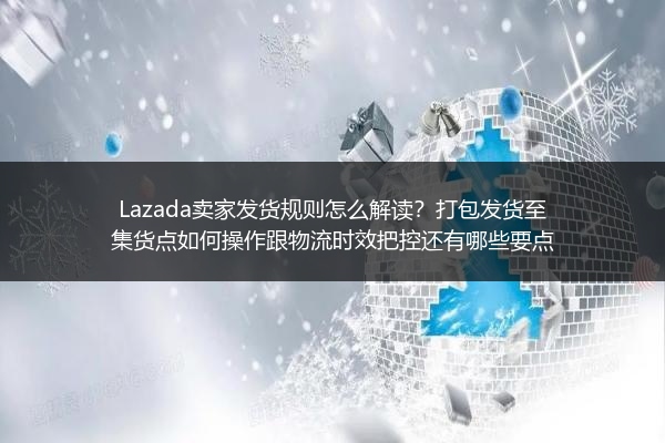 Lazada卖家发货规则怎么解读？打包发货至集货点如何操作跟物流时效把控还有哪些要点
