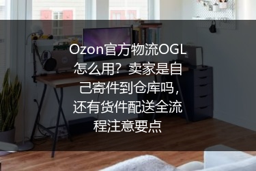 Ozon官方物流OGL怎么用？卖家是自己寄件到仓库吗，还有货件配送全流程注意要点