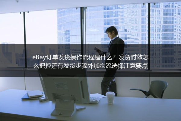 eBay订单发货操作流程是什么？发货时效怎么把控还有发货步骤外加物流选择注意要点