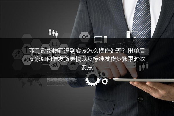 亚马逊货物延迟到底该怎么操作处理？出单后卖家如何催发货更快以及标准发货步骤跟时效要点