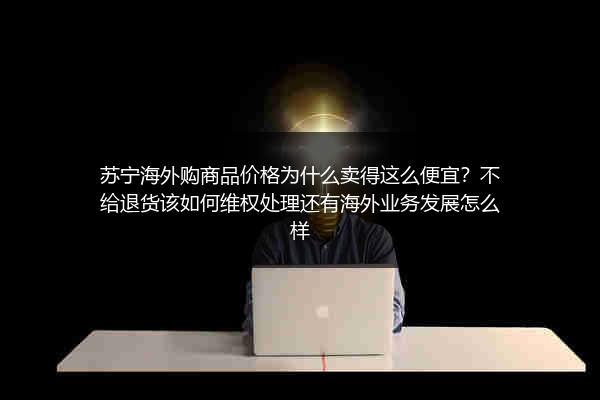苏宁海外购商品价格为什么卖得这么便宜？不给退货该如何维权处理还有海外业务发展怎么样