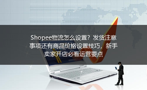 Shopee物流怎么设置？发货注意事项还有商品价格设置技巧，新手卖家开店必看运营要点