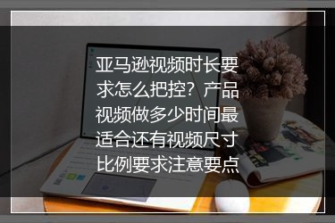 亚马逊视频时长要求怎么把控？产品视频做多少时间最适合还有视频尺寸比例要求注意要点