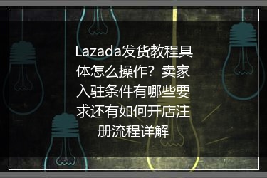 Lazada发货教程具体怎么操作？卖家入驻条件有哪些要求还有如何开店注册流程详解
