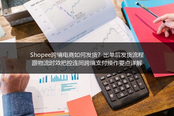 Shopee跨境电商如何发货？出单后发货流程跟物流时效把控连同跨境支付操作要点详解