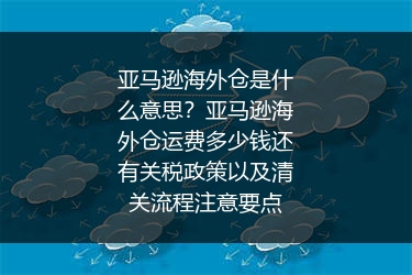 亚马逊海外仓是什么意思？亚马逊海外仓运费多少钱还有关税政策以及清关流程注意要点