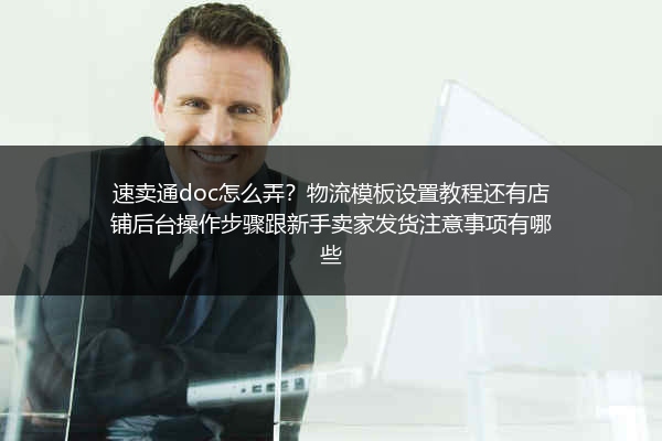 速卖通doc怎么弄？物流模板设置教程还有店铺后台操作步骤跟新手卖家发货注意事项有哪些