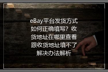 eBay平台发货方式如何正确填写？收货地址在哪里查看跟收货地址填不了解决办法解析
