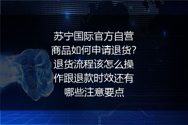 苏宁国际官方自营商品如何申请退货？退货流程该怎么操作跟退款时效还有哪些注意要点