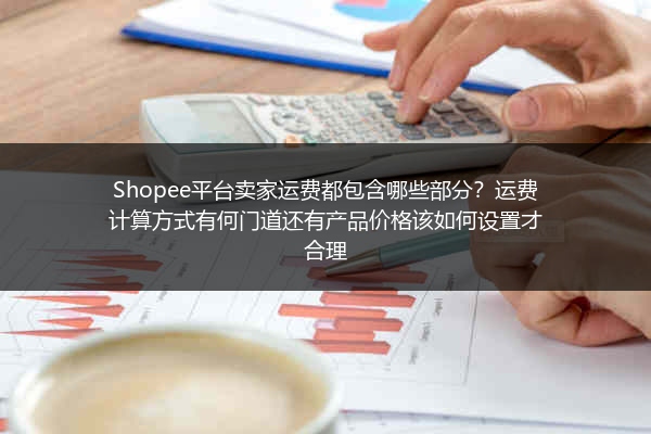 Shopee平台卖家运费都包含哪些部分？运费计算方式有何门道还有产品价格该如何设置才合理