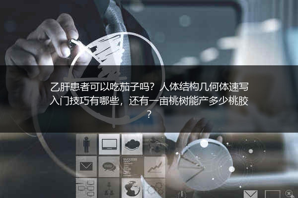 乙肝患者可以吃茄子吗？人体结构几何体速写入门技巧有哪些，还有一亩桃树能产多少桃胶？